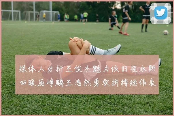 媒体人分析王俊杰魅力依旧崔永熙回暖庞峥麟王浩然勇敢拼搏继伟表现稳定