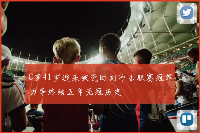 C罗41岁迎来破荒时刻冲击联赛冠军力争终结五年无冠历史