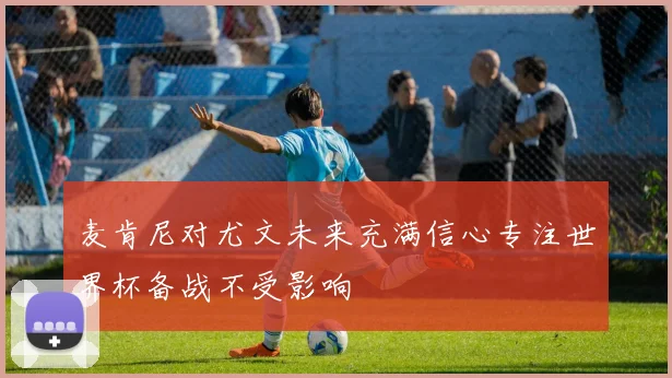 麦肯尼对尤文未来充满信心专注世界杯备战不受影响