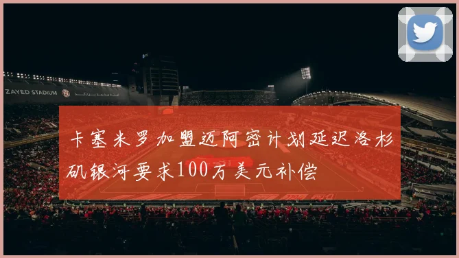 卡塞米罗加盟迈阿密计划延迟洛杉矶银河要求100万美元补偿