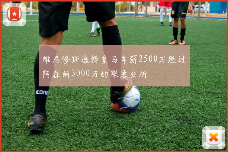 维尼修斯选择皇马年薪2500万胜过阿森纳3000万的深意分析