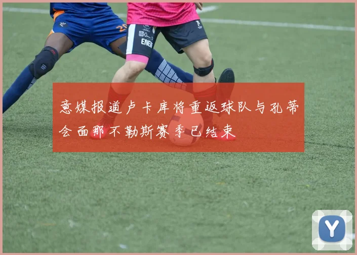 意媒报道卢卡库将重返球队与孔蒂会面那不勒斯赛季已结束
