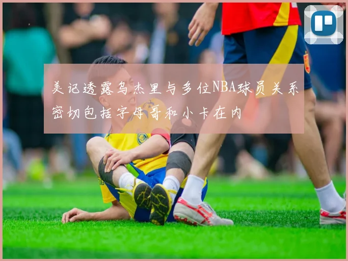 美记透露乌杰里与多位NBA球员关系密切包括字母哥和小卡在内
