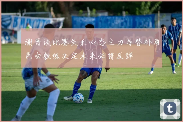 谢晋谈比赛失利心态主力与替补角色由教练决定未来必将反弹
