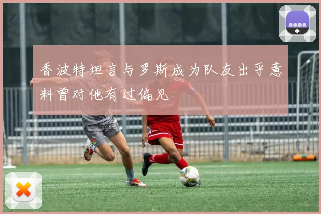 香波特坦言与罗斯成为队友出乎意料曾对他有过偏见