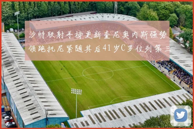 沙特联射手榜更新奎尼奥内斯强势领跑托尼紧随其后41岁C罗位列第三