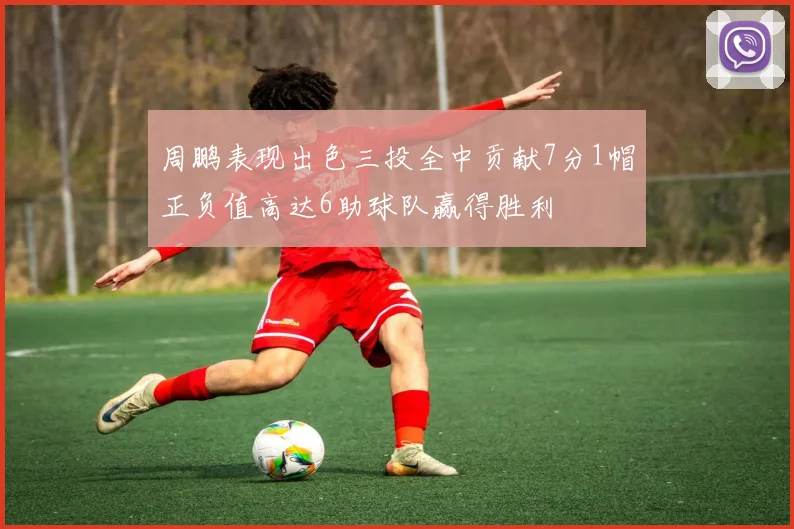 周鹏表现出色三投全中贡献7分1帽正负值高达6助球队赢得胜利