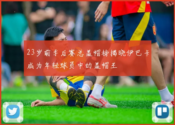 23岁前季后赛总盖帽榜揭晓伊巴卡成为年轻球员中的盖帽王
