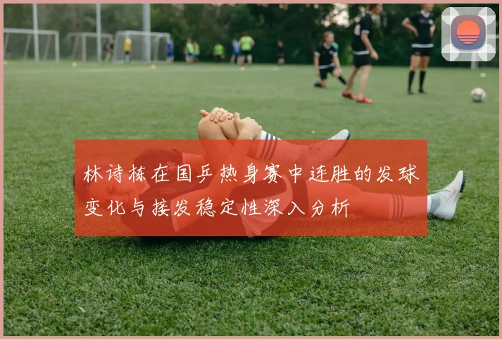 林诗栋在国乒热身赛中连胜的发球变化与接发稳定性深入分析