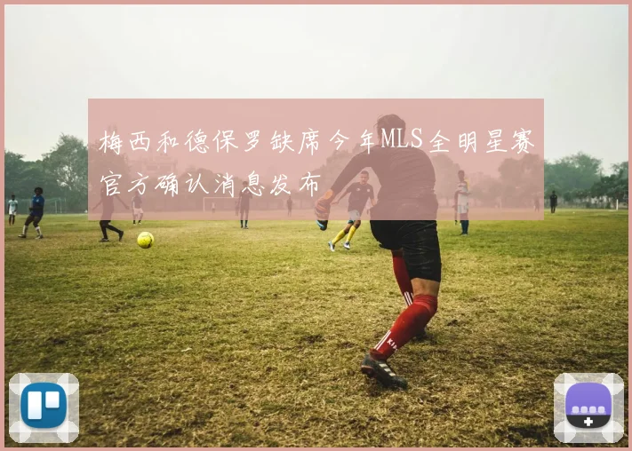 梅西和德保罗缺席今年MLS全明星赛官方确认消息发布