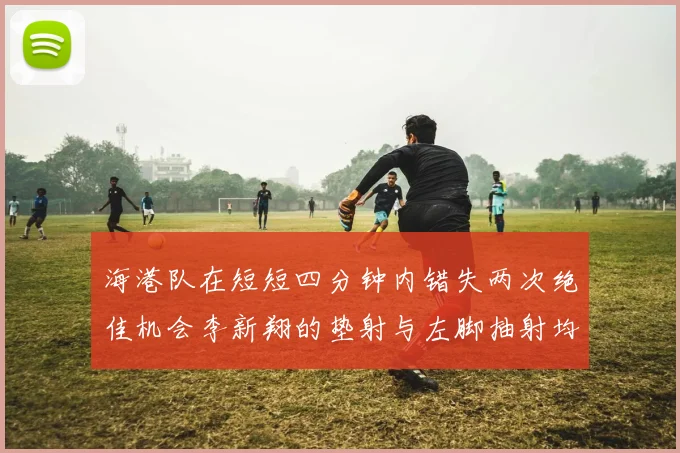 海港队在短短四分钟内错失两次绝佳机会李新翔的垫射与左脚抽射均未能转化为进球