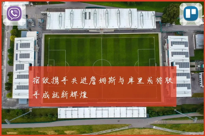 宿敌携手共进詹姆斯与库里或将联手成就新辉煌