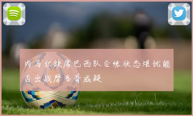 内马尔缺席巴西队合练状态堪忧能否出战摩洛哥成疑