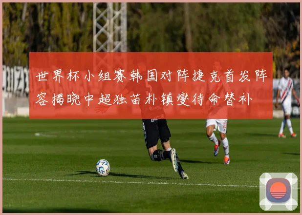 世界杯小组赛韩国对阵捷克首发阵容揭晓中超独苗朴镇燮待命替补