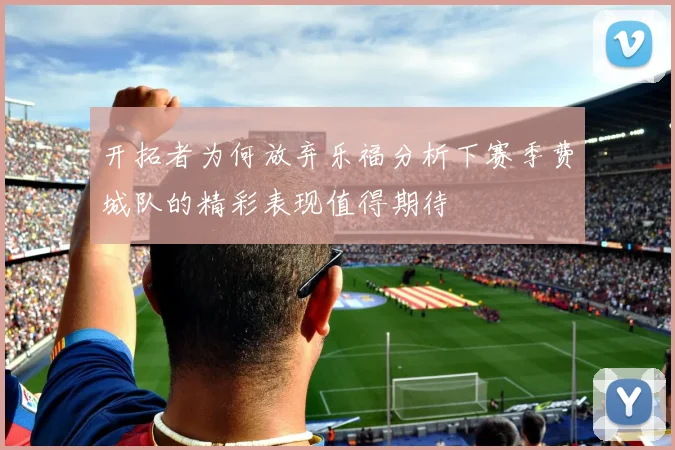 开拓者为何放弃乐福分析下赛季费城队的精彩表现值得期待