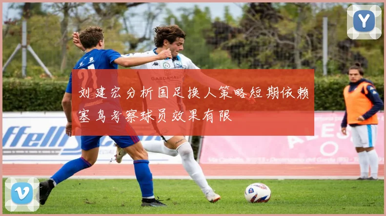 刘建宏分析国足换人策略短期依赖塞鸟考察球员效果有限