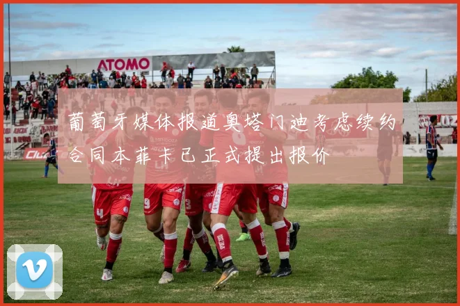 葡萄牙媒体报道奥塔门迪考虑续约合同本菲卡已正式提出报价