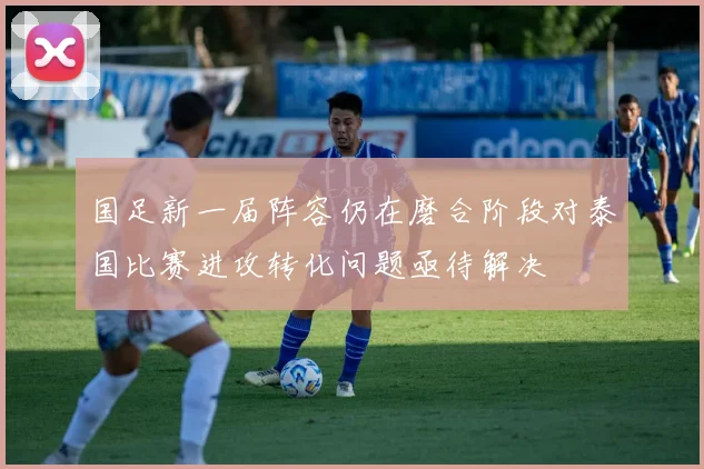 国足新一届阵容仍在磨合阶段对泰国比赛进攻转化问题亟待解决