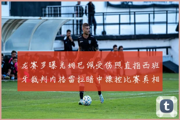 龙赛罗曝光姆巴佩受伤照直指西班牙裁判内格雷拉暗中操控比赛真相
