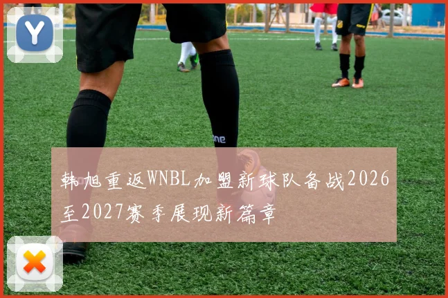韩旭重返WNBL加盟新球队备战2026至2027赛季展现新篇章
