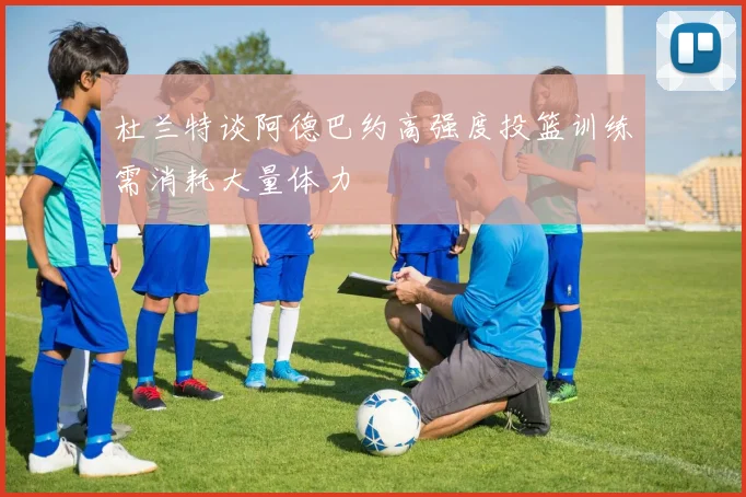 杜兰特谈阿德巴约高强度投篮训练需消耗大量体力
