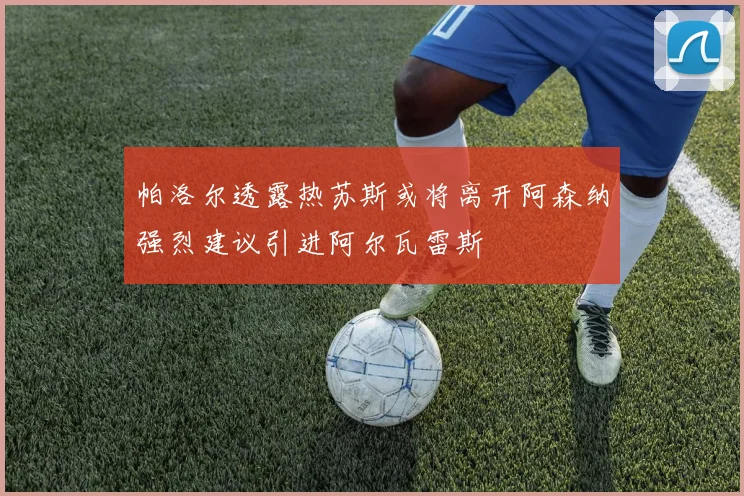 帕洛尔透露热苏斯或将离开阿森纳强烈建议引进阿尔瓦雷斯