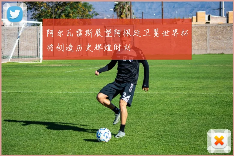 阿尔瓦雷斯展望阿根廷卫冕世界杯将创造历史辉煌时刻