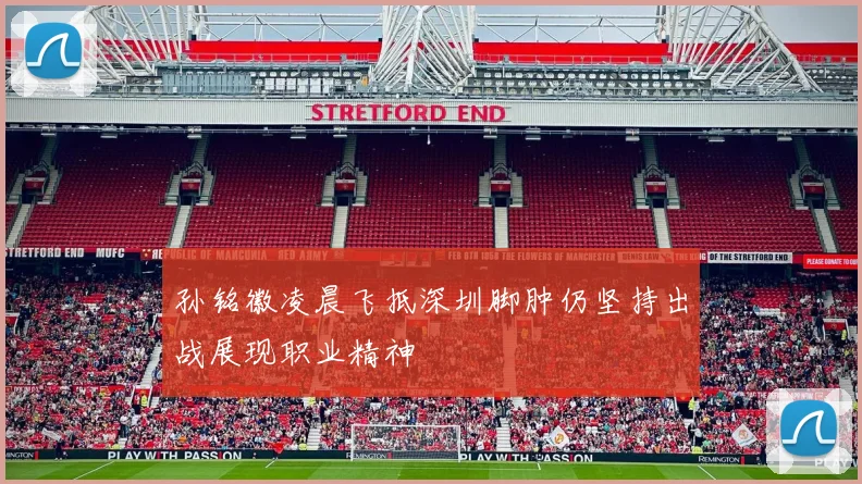 孙铭徽凌晨飞抵深圳脚肿仍坚持出战展现职业精神