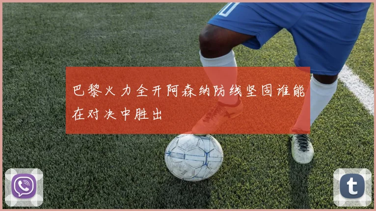 巴黎火力全开阿森纳防线坚固谁能在对决中胜出