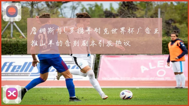 詹姆斯与C罗携手耐克世界杯广告互推山羊的告别剧本引发热议