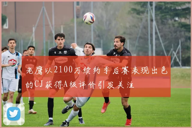 老鹰以2100万续约季后赛表现出色的CJ获得A级评价引发关注