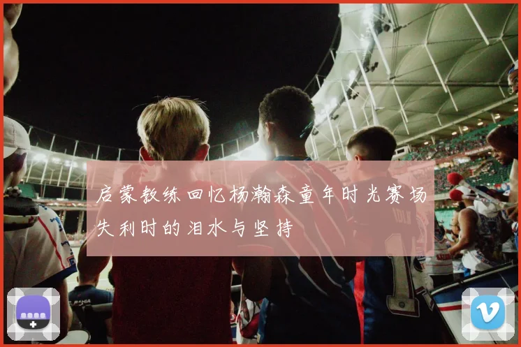 启蒙教练回忆杨瀚森童年时光赛场失利时的泪水与坚持